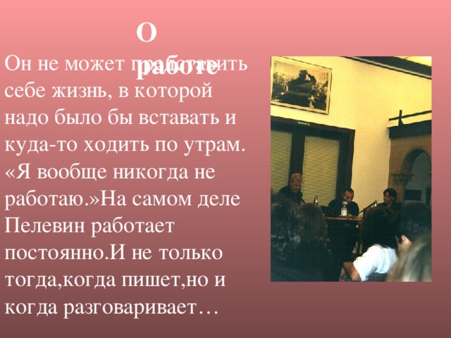 О работе Он не может представить себе жизнь, в которой надо было бы вставать и куда-то ходить по утрам. «Я вообще никогда не работаю.»На самом деле Пелевин работает постоянно.И не только тогда,когда пишет,но и когда разговаривает…