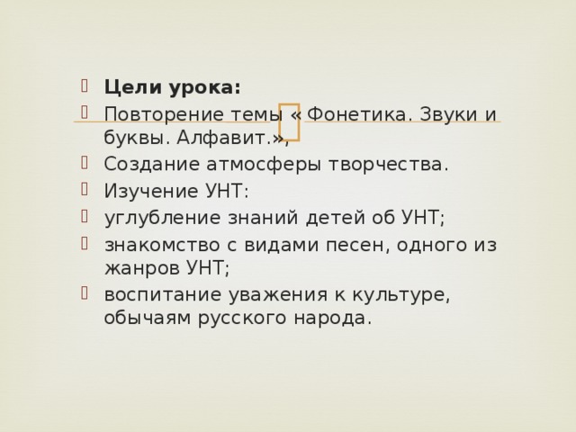 Цели урока: Повторение темы « Фонетика. Звуки и буквы. Алфавит.», Создание атмосферы творчества. Изучение УНТ: углубление знаний детей об УНТ; знакомство с видами песен, одного из жанров УНТ; воспитание уважения к культуре, обычаям русского народа.