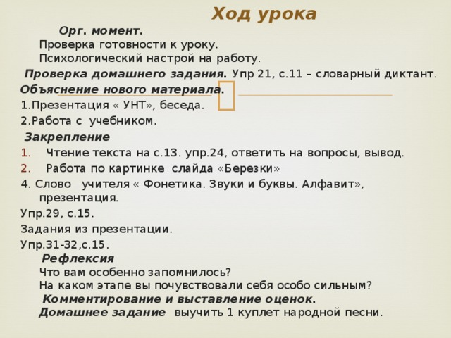 Ход урока  Орг. момент.   Проверка готовности к уроку.   Психологический настрой на работу.   Проверка домашнего задания. Упр 21, с.11 – словарный диктант. Объяснение нового материала. 1.Презентация « УНТ», беседа. 2.Работа с учебником.  Закрепление Чтение текста на с.13. упр.24, ответить на вопросы, вывод. Работа по картинке слайда «Березки» 4. Слово учителя « Фонетика. Звуки и буквы. Алфавит», презентация. Упр.29, с.15. Задания из презентации. Упр.31-32,с.15.   Рефлексия   Что вам особенно запомнилось?   На каком этапе вы почувствовали себя особо сильным?    Комментирование и выставление оценок.   Домашнее задание  выучить 1 куплет народной песни.