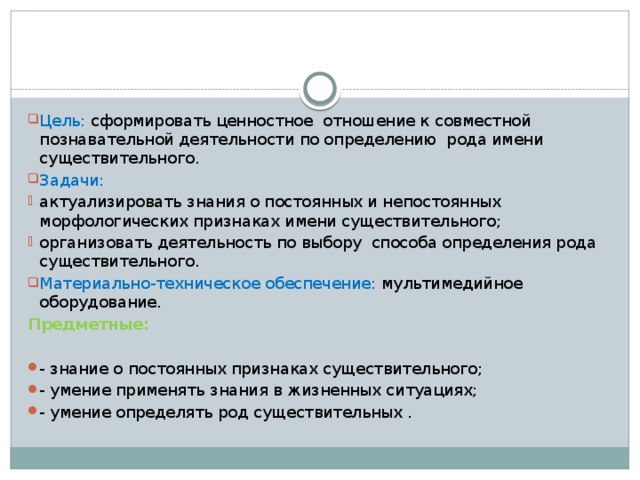 Цель: сформировать ценностное отношение к совместной познавательной деятельности по определению  рода имени существительного.    Задачи: актуализировать знания о постоянных и непостоянных морфологических признаках имени существительного; организовать деятельность по выбору  способа определения рода существительного. Материально-техническое обеспечение: мультимедийное оборудование. Предметные:  - знание о постоянных признаках существительного; - умение применять знания в жизненных ситуациях; - умение определять род существительных .
