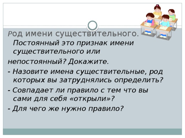 Р од имени существительного. Постоянный это признак имени существительного или непостоянный? Докажите. - Назовите имена существительные, род которых вы затруднялись определить? - Совпадает ли правило с тем что вы сами для себя «открыли»? - Для чего же нужно правило?