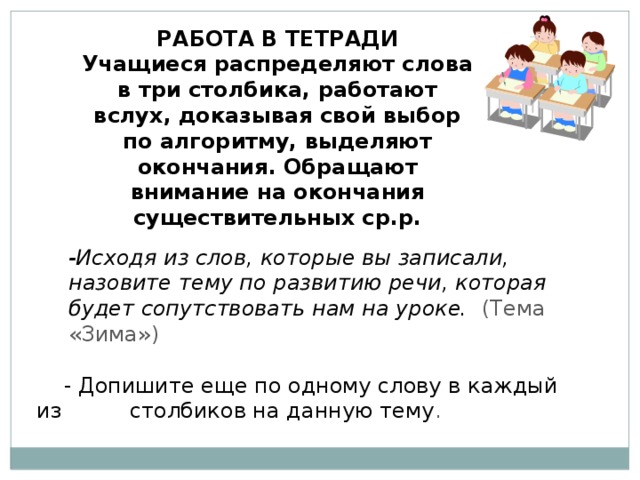 РАБОТА В ТЕТРАДИ Учащиеся распределяют слова в три столбика, работают вслух, доказывая свой выбор по алгоритму, выделяют окончания. Обращают внимание на окончания существительных ср.р.  -Исходя из слов, которые вы записали, назовите тему по развитию речи, которая будет сопутствовать нам на уроке. (Тема «Зима»)  - Допишите еще по одному слову в каждый из столбиков на данную тему .