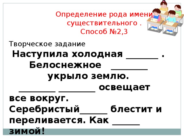 Определение рода имени существительного . Способ №2,3 Творческое задание Наступила холодная _______ . Белоснежное ________ укрыло землю.  ________ ________ освещает все вокруг. Серебристый______ блестит и переливается. Как ______ зимой!