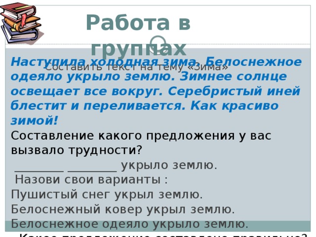 Работа в группах Составить текст на тему «Зима»  Наступила холодная зима. Белоснежное одеяло укрыло землю. Зимнее солнце освещает все вокруг. Серебристый иней блестит и переливается. Как красиво зимой!  Составление какого предложения у вас вызвало трудности?  ________ ________ укрыло землю.  Назови свои варианты : Пушистый снег укрыл землю. Белоснежный ковер укрыл землю. Белоснежное одеяло укрыло землю. - Какое предложение составлено правильно?