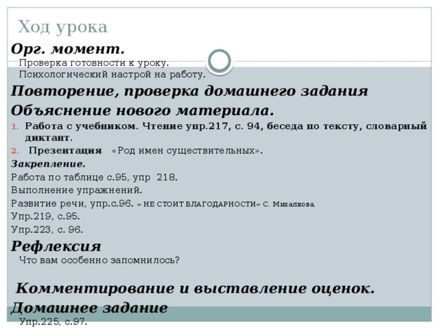 Ход урока Орг. момент.    Проверка готовности к уроку.   Психологический настрой на работу.  Повторение, проверка домашнего задания Объяснение нового материала. Работа с учебником. Чтение упр.217, с. 94, беседа по тексту, словарный диктант.  Презентация «Род имен существительных». Закрепление. Работа по таблице с.95, упр 218. Выполнение упражнений. Развитие речи, упр.с.96. « НЕ СТОИТ БЛАГОДАРНОСТИ» С. Михалкова. Упр.219, с.95. Упр.223, с. 96. Рефлексия   Что вам особенно запомнилось?      Комментирование и выставление оценок.  Домашнее задание   Упр.225, с.97.