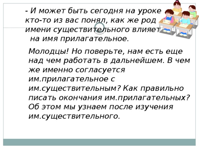 - И может быть сегодня на уроке кто-то из вас понял, как же род имени существительного влияет на имя прилагательное.  Молодцы! Но поверьте, нам есть еще над чем работать в дальнейшем. В чем же именно согласуется им.прилагательное с им.существительным? Как правильно писать окончания им.прилагательных? Об этом мы узнаем после изучения им.существительного.