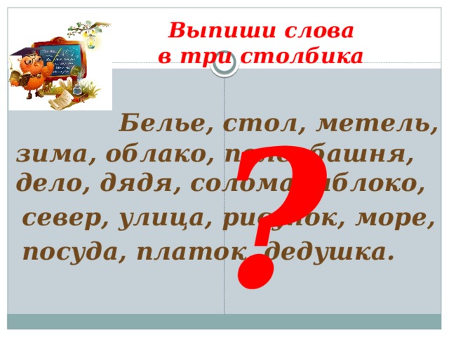 Выпиши слова  в три столбика ?  Белье, стол, метель, зима, облако, поле, башня, дело, дядя, солома, яблоко,  север, улица, рисунок, море,  посуда, платок, дедушка.