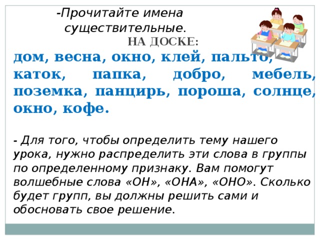 -Прочитайте имена  существительные. НА ДОСКЕ: дом, весна, окно, клей, пальто, каток, папка, добро, мебель, поземка, панцирь, пороша, солнце, окно, кофе.  - Для того, чтобы определить тему нашего урока, нужно распределить эти слова в группы по определенному признаку. Вам помогут волшебные слова «ОН», «ОНА», «ОНО». Сколько будет групп, вы должны решить сами и обосновать свое решение.