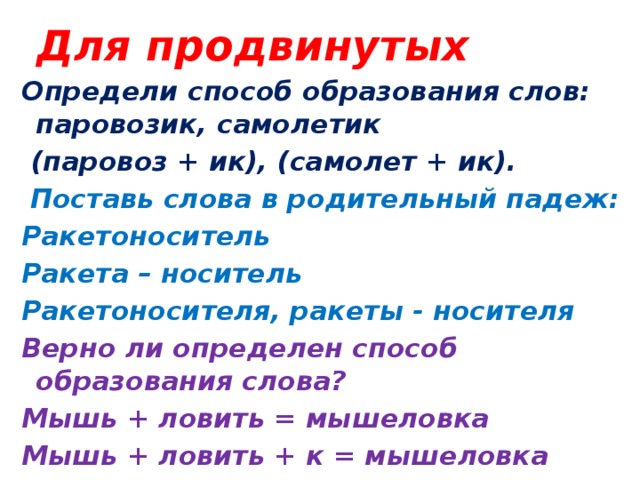 Для продвинутых Определи способ образования слов: паровозик, самолетик  (паровоз + ик), (самолет + ик).  Поставь слова в родительный падеж: Ракетоноситель Ракета – носитель Ракетоносителя, ракеты - носителя Верно ли определен способ образования слова? Мышь + ловить = мышеловка  Мышь + ловить + к = мышеловка 