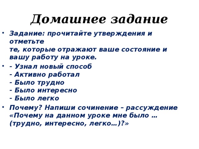 Домашнее задание Задание: прочитайте утверждения и отметьте   те, которые отражают ваше состояние и вашу работу на уроке. - Узнал новый способ   - Активно работал   - Было трудно   - Было интересно   - Было легко Почему? Напиши сочинение – рассуждение «Почему на данном уроке мне было … (трудно, интересно, легко…)?»