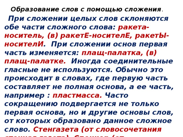 Образование слов с помощью сложения .    При сложении целых слов склоняются обе части сложного слова: ракета-носитель, (в) ракетЕ-носителЕ, ракетЫ-носителИ . При сложении основ первая часть изменяется: плащ-палатка, (в) плащ-палатке. Иногда соединительные гласные не используются. Обычно это происходит в словах, где первую часть составляет не полная основа, а ее часть, например : пластмасса. Часто сокращению подвергается не только первая основа, но и другие основы слов, от которых образовано данное сложное слово. Стенгазета (от словосочетания стенная газета). Спецкор (от словосочетания специальный корреспондент). ФСБ (от словосочетания Федеральная служба безопасности).