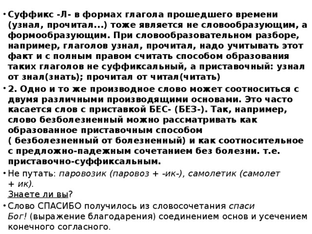 Суффикс -Л- в формах глагола прошедшего времени (узнал, прочитал...) тоже является не словообразующим, а формообразующим. При словообразовательном разборе, например, глаголов узнал, прочитал, надо учитывать этот факт и с полным правом считать способом образования таких глаголов не суффиксальный, а приставочный: узнал от знал(знать); прочитал от читал(читать) 2. Одно и то же производное слово может соотноситься с двумя различными производящими основами. Это часто касается слов с приставкой БЕС- (БЕЗ-). Так, например, слово безболезненный можно рассматривать как образованное приставочным способом ( безболезненный от болезненный) и как соотносительное с предложно-падежным сочетанием без болезни. т.е. приставочно-суффиксальным. Не путать:  паровозик (паровоз + -ик-), самолетик (самолет + ик).  Знаете ли вы