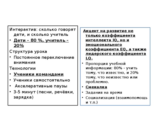 Интерактив: сколько говорят дети, и сколько учитель Дети – 80 %, учитель – 20% Структура урока Постоянное переключение внимания Технологии Ученики командами Ученики самостоятельно   Акселеративные паузы 3-5 минут (песни, речёвки, зарядка)   Акцент на развитие не только коэффициента интеллекта IQ, но и эмоционального коэффициента EQ, а также лидерского коэффициента LQ.