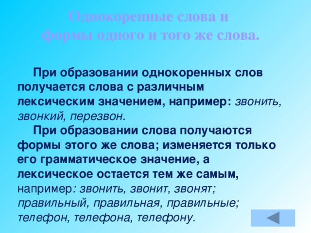 Однокоренные слова и формы одного и того же слова.  При образовании однокоренных слов получается слова с различным лексическим значением, например: звонить, звонкий, перезвон.  При образовании слова получаются формы этого же слова; изменяется только его грамматическое значение, а лексическое остается тем же самым, например : звонить, звонит, звонят; правильный, правильная, правильные; телефон, телефона, телефону.   Если просклонять или проспрягать слово, то что получится: однокоренные слова или формы одного и того же слова?