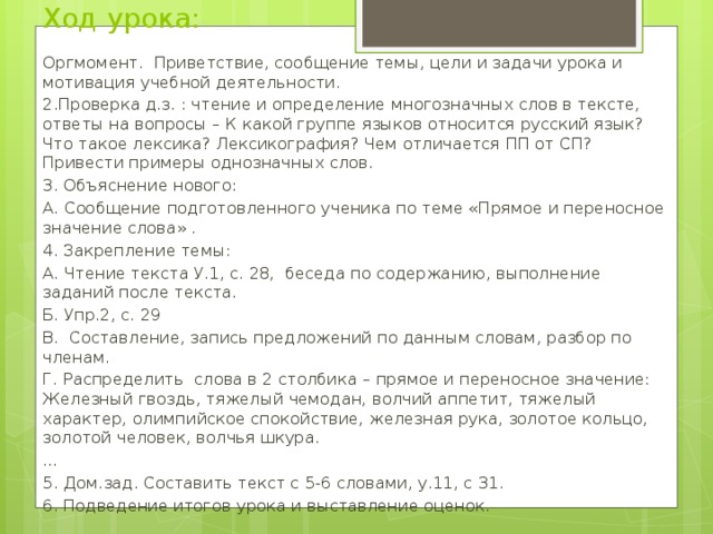 Ход урока: Оргмомент. Приветствие, сообщение темы, цели и задачи урока и мотивация учебной деятельности. 2.Проверка д.з. : чтение и определение многозначных слов в тексте, ответы на вопросы – К какой группе языков относится русский язык? Что такое лексика? Лексикография? Чем отличается ПП от СП? Привести примеры однозначных слов. 3. Объяснение нового: А. Сообщение подготовленного ученика по теме «Прямое и переносное значение слова» . 4. Закрепление темы: А. Чтение текста У.1, с. 28, беседа по содержанию, выполнение заданий после текста. Б. Упр.2, с. 29 В. Составление, запись предложений по данным словам, разбор по членам. Г. Распределить слова в 2 столбика – прямое и переносное значение: Железный гвоздь, тяжелый чемодан, волчий аппетит, тяжелый характер, олимпийское спокойствие, железная рука, золотое кольцо, золотой человек, волчья шкура. … 5. Дом.зад. Составить текст с 5-6 словами, у.11, с 31. 6. Подведение итогов урока и выставление оценок.