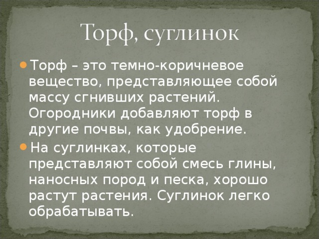 Торф – это темно-коричневое вещество, представляющее собой массу сгнивших растений. Огородники добавляют торф в другие почвы, как удобрение. На суглинках, которые представляют собой смесь глины, наносных пород и песка, хорошо растут растения. Суглинок легко обрабатывать.