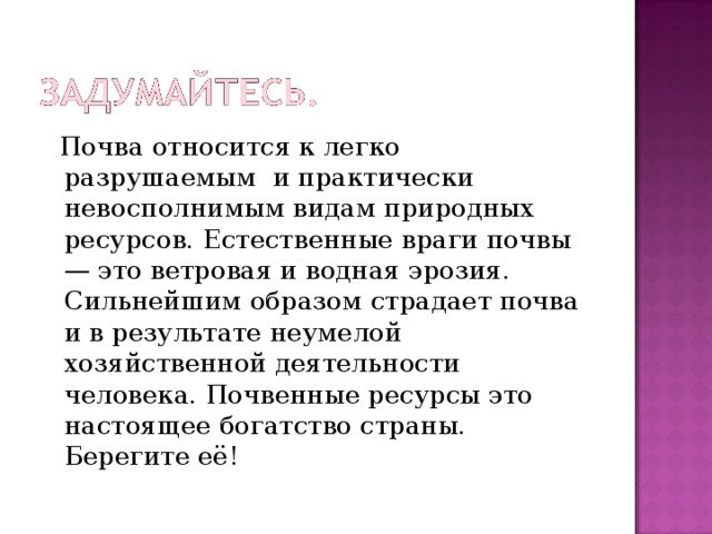 Почва относится к легко разрушаемым и практически невосполнимым видам природных ресурсов. Естественные враги почвы — это ветровая и водная эрозия. Сильнейшим образом страдает почва и в результате неумелой хозяйственной деятельности человека. Почвенные ресурсы это настоящее богатство страны. Берегите её!