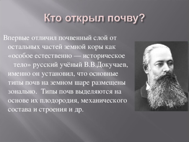 Впервые отличил почвенный слой от остальных частей земной коры как «особое естественно — историческое тело» русский учёный В.В.Докучаев, именно он установил, что основные типы почв на земном шаре размещены зонально. Типы почв выделяются на основе их плодородия, механического состава и строения и др.