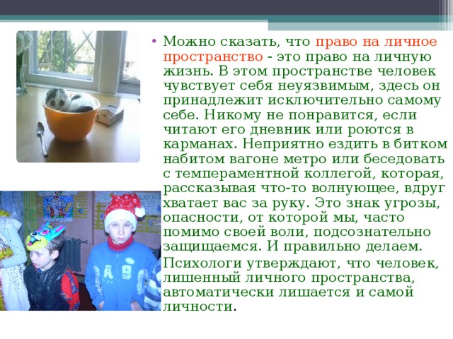 Можно сказать, что право на личное пространство - это право на личную жизнь. В этом пространстве человек чувствует себя неуязвимым, здесь он принадлежит исключительно самому себе. Никому не понравится, если читают его дневник или роются в карманах. Неприятно ездить в битком набитом вагоне метро или беседовать с темпераментной коллегой, которая, рассказывая что-то волнующее, вдруг хватает вас за руку. Это знак угрозы, опасности, от которой мы, часто помимо своей воли, подсознательно защищаемся. И правильно делаем. Психологи утверждают, что человек, лишенный личного пространства, автоматически лишается и самой личности .