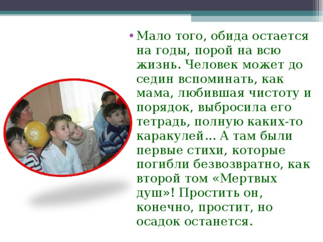 Мало того, обида остается на годы, порой на всю жизнь. Человек может до седин вспоминать, как мама, любившая чистоту и порядок, выбросила его тетрадь, полную каких-то каракулей... А там были первые стихи, которые погибли безвозвратно, как второй том «Мертвых душ»! Простить он, конечно, простит, но осадок останется.