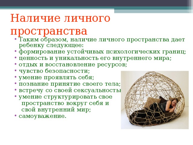 Наличие личного пространства Таким образом, наличие личного пространства дает ребенку следующее: формирование устойчивых психологических границ; ценность и уникальность его внутреннего мира; отдых и восстановление ресурсов; чувство безопасности; умение проявлять себя; познание принятие своего тела; встречу со своей сексуальностью; умение структурировать свое  пространство вокруг себя и  свой внутренний мир;