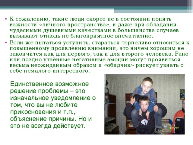 К сожалению, такие люди скорее не в состоянии понять важности «личного пространства», и даже при обладании чудесными душевными качествами в большинстве случаев вызывают отнюдь не благоприятное впечатление. Если же пытаться уступить, стараться терпеливо относиться к повышенному проявлению внимания, это ничем хорошим не закончится как для первого, так и для второго человека. Рано или поздно утаённые негативные эмоции могут проявиться весьма неожиданным образом и «обидчик» рискует узнать о себе немалого интересного.