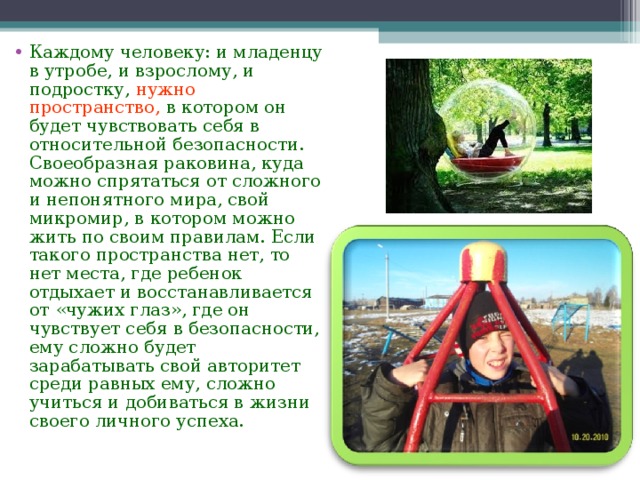 Каждому человеку: и младенцу в утробе, и взрослому, и подростку, нужно пространство, в котором он будет чувствовать себя в относительной безопасности. Своеобразная раковина, куда можно спрятаться от сложного и непонятного мира, свой микромир, в котором можно жить по своим правилам. Если такого пространства нет, то нет места, где ребенок отдыхает и восстанавливается от «чужих глаз», где он чувствует себя в безопасности, ему сложно будет зарабатывать свой авторитет среди равных ему, сложно учиться и добиваться в жизни своего личного успеха.