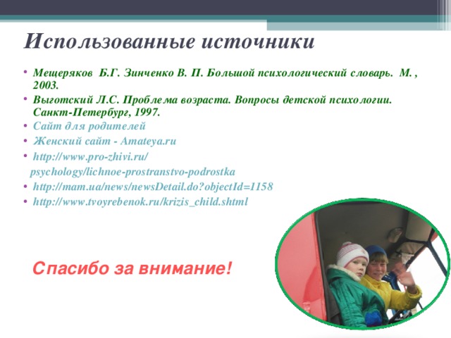 Использованные источники Мещеряков Б.Г. Зинченко В. П. Большой психологический словарь. М. , 2003. Выготский Л.С. Проблема возраста. Вопросы детской психологии. Санкт-Петербург, 1997. Сайт для родителей   Женский сайт - Amateya.ru http://www.pro-zhivi.ru/  psychology / lichnoe-prostranstvo-podrostka http:// mam.ua/news/newsDetail.do?objectId =1158 http:// www.tvoyrebenok.ru/krizis_child.shtml Спасибо за внимание!