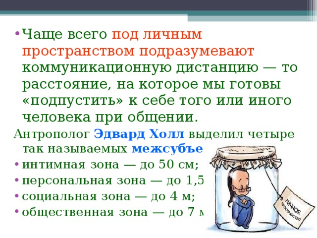 Чаще всего  под личным пространством подразумевают  коммуникационную дистанцию — то расстояние, на которое мы готовы «подпустить» к себе того или иного человека при общении. Антрополог Эдвард Холл выделил четыре так называемых межсубъектных зоны : интимная зона — до 50 см; персональная зона — до 1,5 м; социальная зона — до 4 м; общественная зона — до 7 м.