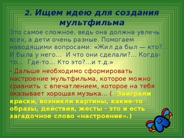 2. Ищем идею для создания мультфильма Это самое сложное, ведь она должна увлечь всех, а дети очень разные. Помогаем наводящими вопросами: «Жил да был — кто?... И была у него… И что они сделали?... Когда-то… Где-то… Кто это?...и т.д.» - Дальше необходимо сформировать настроение мультфильма, которое можно сравнить с впечатлением, которое на тебя оказывает хорошая музыка… ( - Заиграли краски, возникли картины, какие-то образы, действия, жесты - это и есть загадочное слово «настроение».)