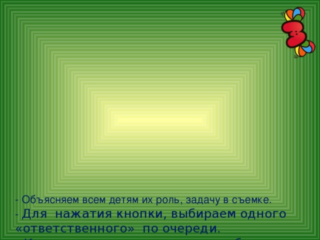 - Объясняем всем детям их роль, задачу в съемке.  - Для нажатия кнопки, выбираем одного «ответственного» по очереди.  - К мультстанку подходят для работы не более 3-5 человек.  - По окончанию каждого занятия обязательно похвала детей за их творчество, а еще даем «витамин радости» – шоколадный пятачок.    7. Монтаж и озвучивание проводит педагог.  Дети могут наблюдать.  Некоторые мультфильмы сделаны с титрами .