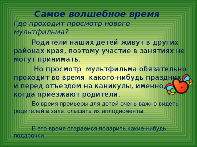 Самое волшебное время   Где проходит просмотр нового мультфильма?   Родители наших детей живут в других районах края, поэтому участие в занятиях не могут принимать.   Но просмотр мультфильма обязательно проходит во время какого-нибудь праздника и перед отъездом на каникулы, именно, когда приезжают родители.   Во время премьеры для детей очень важно видеть родителей в зале, слышать их аплодисменты.  В это время стараемся подарить какие-нибудь подарочки.