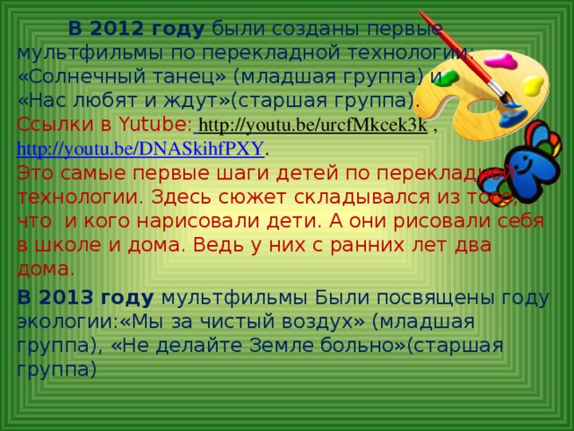 В 2012 году были созданы первые  мультфильмы по перекладной технологии:  «Солнечный танец» (младшая группа) и  «Нас любят и ждут»(старшая группа).  Ссылки в Yutube :  http://youtu.be/urcfMkcek3k ,  http://youtu.be/DNASkihfPXY .  Это самые первые шаги детей по перекладной технологии. Здесь сюжет складывался из того, что и кого нарисовали дети. А они рисовали себя в школе и дома. Ведь у них с ранних лет два дома.  В 2013 году мультфильмы Были посвящены году экологии:«Мы за чистый воздух» (младшая группа), «Не делайте Земле больно»(старшая группа)