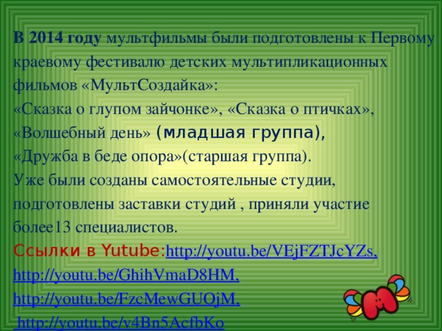 В 2014 году мультфильмы были подготовлены к Первому краевому фестивалю детских мультипликационных фильмов «МультСоздайка»:  «Сказка о глупом зайчонке», «Сказка о птичках», «Волшебный день» (младшая группа),  «Дружба в беде опора»(старшая группа).  Уже были созданы самостоятельные студии, подготовлены заставки студий , приняли участие  более13 специалистов.  Ссылки в Yutube : http://youtu.be/VEjFZTJcYZs ,  http://youtu.be/GhihVmaD8HM ,  http://youtu.be/FzcMewGUOjM , http://youtu.be/v4Bn5AcfbKo