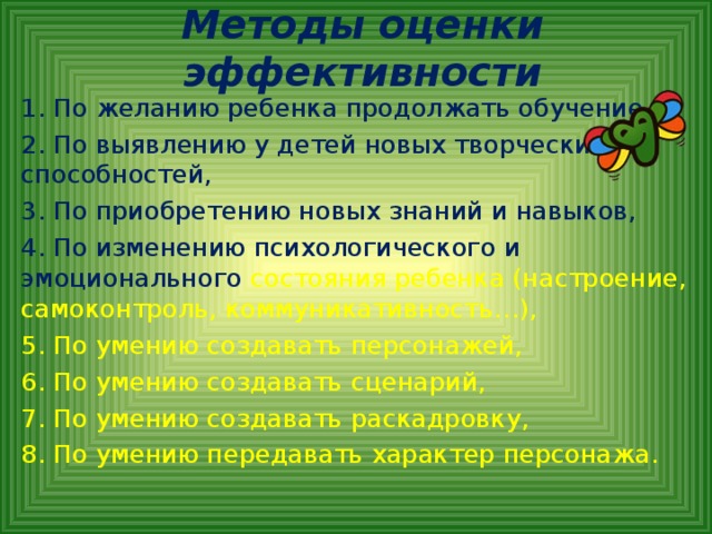 Методы оценки эффективности 1. По желанию ребенка продолжать обучение, 2. По выявлению у детей новых творческих способностей, 3. По приобретению новых знаний и навыков, 4. По изменению психологического и эмоционального состояния ребенка (настроение, самоконтроль, коммуникативность…), 5. По умению создавать персонажей, 6. По умению создавать сценарий, 7. По умению создавать раскадровку, 8. По умению передавать характер персонажа.