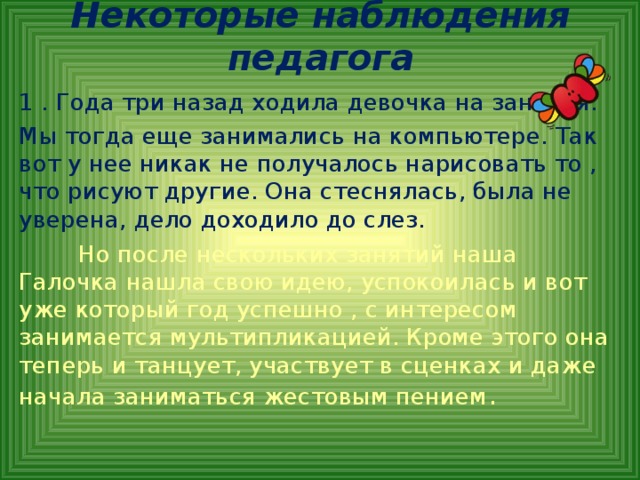 Некоторые наблюдения педагога 1 . Года три назад ходила девочка на занятия. Мы тогда еще занимались на компьютере. Так вот у нее никак не получалось нарисовать то , что рисуют другие. Она стеснялась, была не уверена, дело доходило до слез.  Но после нескольких занятий наша Галочка нашла свою идею, успокоилась и вот уже который год успешно , с интересом занимается мультипликацией. Кроме этого она теперь и танцует, участвует в сценках и даже начала заниматься жестовым пением .