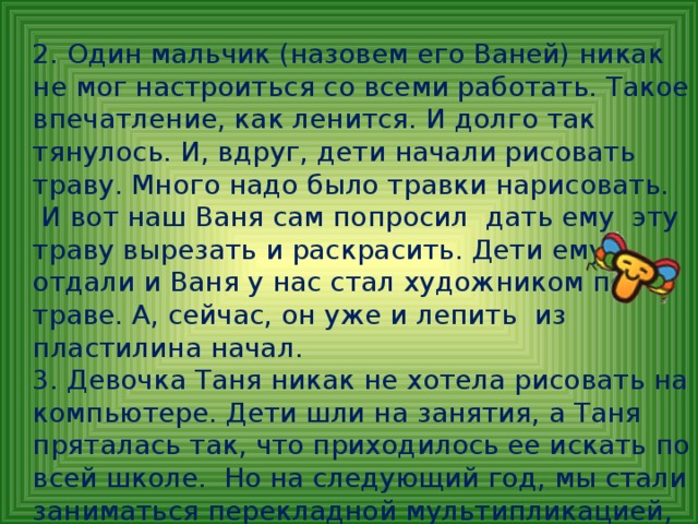 2. Один мальчик (назовем его Ваней) никак не мог настроиться со всеми работать. Такое впечатление, как ленится. И долго так тянулось. И, вдруг, дети начали рисовать траву. Много надо было травки нарисовать.  И вот наш Ваня сам попросил дать ему эту траву вырезать и раскрасить. Дети ему отдали и Ваня у нас стал художником по траве. А, сейчас, он уже и лепить из пластилина начал.  3. Девочка Таня никак не хотела рисовать на компьютере. Дети шли на занятия, а Таня пряталась так, что приходилось ее искать по всей школе. Но на следующий год, мы стали заниматься перекладной мультипликацией, и Таню как подменили. Она вместе со всеми стала заниматься не только мультипликацией, но и стала выступать в концертах.