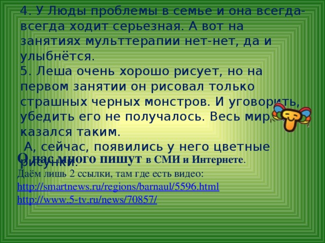 4. У Люды проблемы в семье и она всегда-всегда ходит серьезная. А вот на занятиях мульттерапии нет-нет, да и улыбнётся.  5. Леша очень хорошо рисует, но на первом занятии он рисовал только страшных черных монстров. И уговорить, убедить его не получалось. Весь мир ему казался таким.  А, сейчас, появились у него цветные рисунки. О нас много пишут в СМИ и Интернете .  Даём лишь 2 ссылки, там где есть видео: http://smartnews.ru/regions/barnaul/5596.html  http://www.5-tv.ru/news/70857/