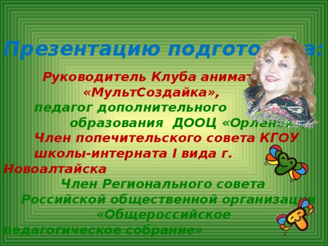 Презентацию подготовила:     Руководитель Клуба аниматоров  «МультСоздайка»,   педагог дополнительного  образования ДООЦ «Орленок»,   Член попечительского совета КГОУ  школы-интерната I вида г. Новоалтайска  Член Регионального совета  Российской общественной организации «Общероссийское педагогическое собрание»    Якимчук Надежда Авраамовна   Контакты: Yanalt@mail.ru