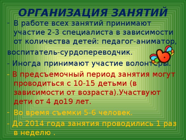 ОРГАНИЗАЦИЯ ЗАНЯТИЙ В работе всех занятий принимают участие 2-3 специалиста в зависимости от количества детей: педагог-аниматор, воспитатель-сурдопереводчик. - Иногда принимают участие волонтеры. - В предсъемочный период занятия могут проводиться с 10-15 детьми (в зависимости от возраста).Участвуют дети от 4 до19 лет. Во время съемки 5-6 человек. - До 2014 года занятия проводились 1 раз в неделю  .