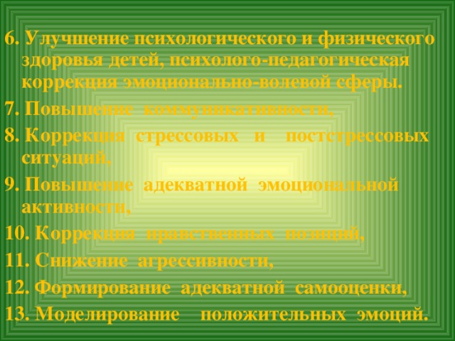 6. Улучшение психологического и физического здоровья детей, психолого-педагогическая коррекция эмоционально-волевой сферы. 7. Повышение коммуникативности, 8. Коррекция стрессовых и постстрессовых ситуаций, 9. Повышение адекватной эмоциональной активности, 10. Коррекция нравственных позиций, 11. Снижение агрессивности, 12. Формирование адекватной самооценки, 13. Моделирование положительных эмоций.