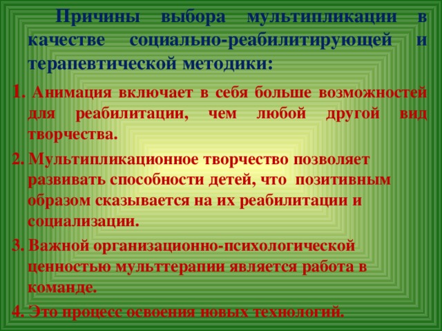 Причины выбора мультипликации в качестве социально-реабилитирующей и терапевтической методики: 1 . Анимация включает в себя больше возможностей для реабилитации, чем любой другой вид творчества. 2. Мультипликационное творчество позволяет развивать способности детей, что позитивным образом сказывается на их реабилитации и социализации. 3. Важной организационно-психологической ценностью мульттерапии является работа в команде. 4. Это процесс освоения новых технологий.