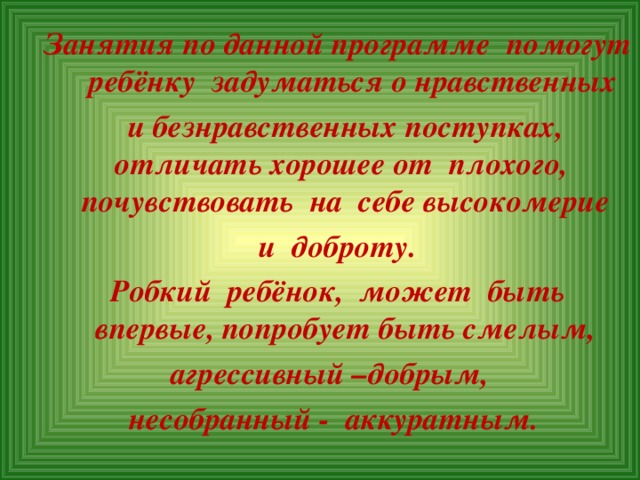 Занятия по данной программе помогут ребёнку задуматься о нравственных  и безнравственных поступках, отличать хорошее от плохого, почувствовать на себе высокомерие  и доброту.  Робкий ребёнок, может быть впервые, попробует быть смелым, агрессивный –добрым, несобранный - аккуратным.