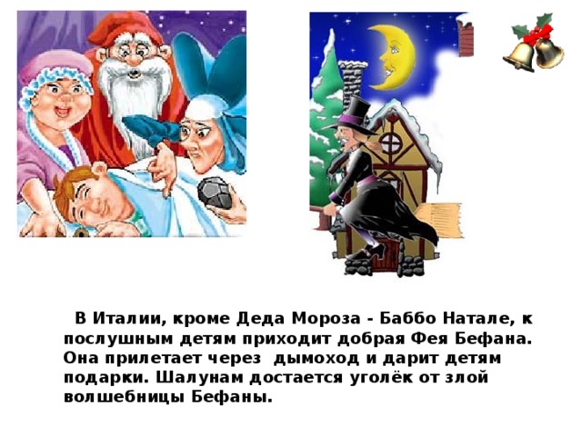 В Италии, кроме Деда Мороза - Баббо Натале, к послушным детям приходит добрая Фея Бефана. Она прилетает через дымоход и дарит детям подарки. Шалунам достается уголёк от злой волшебницы Бефаны.