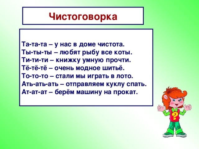 Чистоговорка Та-та-та – у нас в доме чистота. Ты-ты-ты – любят рыбу все коты. Ти-ти-ти – книжку умную прочти. Тё-тё-тё – очень модное шитьё. То-то-то – стали мы играть в лото. Ать-ать-ать – отправляем куклу спать. Ат-ат-ат – берём машину на прокат.