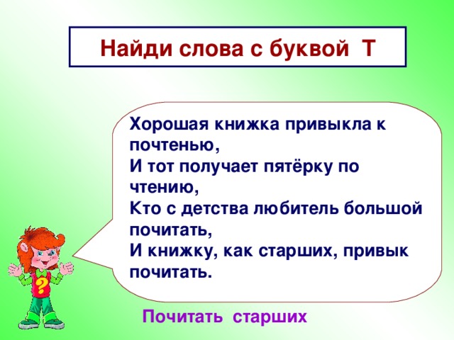 Найди слова с буквой Т Хорошая книжка привыкла к почтенью, И тот получает пятёрку по чтению, Кто с детства любитель большой почитать, И книжку, как старших, привык почитать. Почитать старших