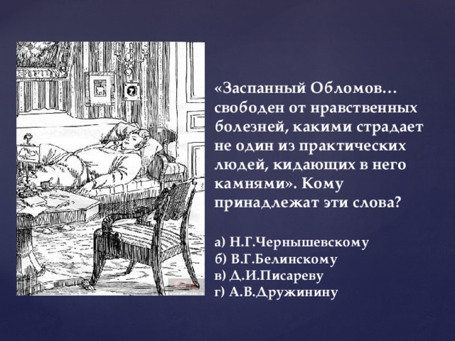 «Заспанный Обломов… свободен от нравственных болезней, какими страдает не один из практических людей, кидающих в него камнями». Кому принадлежат эти слова?   а) Н.Г.Чернышевскому  б) В.Г.Белинскому  в) Д.И.Писареву  г) А.В.Дружинину