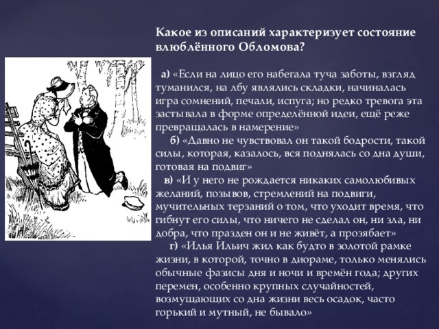 Какое из описаний характеризует состояние влюблённого Обломова?   а) «Если на лицо его набегала туча заботы, взгляд туманился, на лбу являлись складки, начиналась игра сомнений, печали, испуга; но редко тревога эта застывала в форме определённой идеи, ещё реже превращалась в намерение»  б) «Давно не чувствовал он такой бодрости, такой силы, которая, казалось, вся поднялась со дна души, готовая на подвиг»   в) «И у него не рождается никаких самолюбивых желаний, позывов, стремлений на подвиги, мучительных терзаний о том, что уходит время, что гибнут его силы, что ничего не сделал он, ни зла, ни добра, что празден он и не живёт, а прозябает»  г) «Илья Ильич жил как будто в золотой рамке жизни, в которой, точно в диораме, только менялись обычные фазисы дня и ночи и времён года; других перемен, особенно крупных случайностей, возмущающих со дна жизни весь осадок, часто горький и мутный, не бывало»