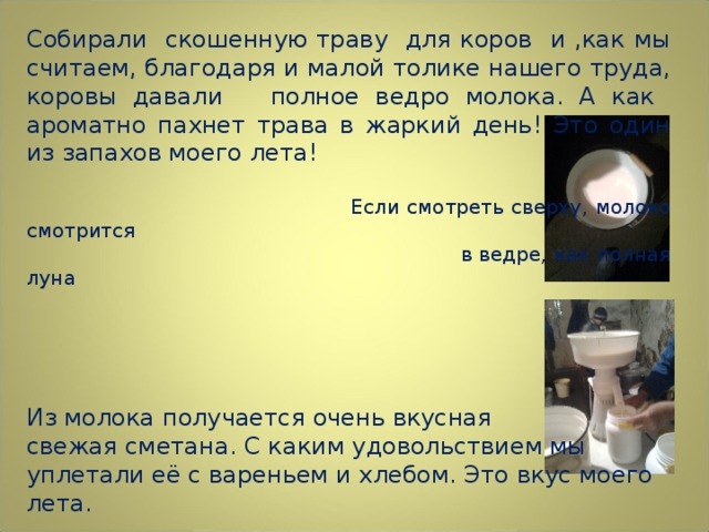 Собирали скошенную траву для коров и ,как мы считаем, благодаря и малой толике нашего труда, коровы давали полное ведро молока. А как ароматно пахнет трава в жаркий день! Это один из запахов моего лета!  Если смотреть сверху, молоко смотрится  в ведре, как полная луна Из молока получается очень вкусная свежая сметана. С каким удовольствием мы уплетали её с вареньем и хлебом. Это вкус моего лета.