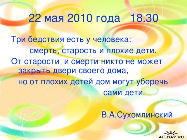 22 мая 2010 года 18.30 Три бедствия есть у человека:  смерть, старость и плохие дети. От старости и смерти никто не может закрыть двери своего дома,  но от плохих детей дом могут уберечь  сами дети.  В.А.Сухомлинский